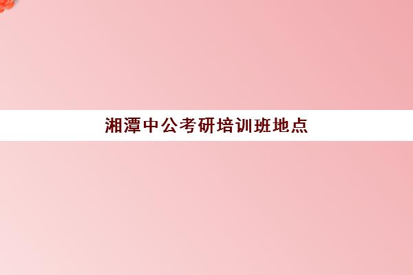 湘潭中公考研培训班地点(湘潭考研考点有哪些)