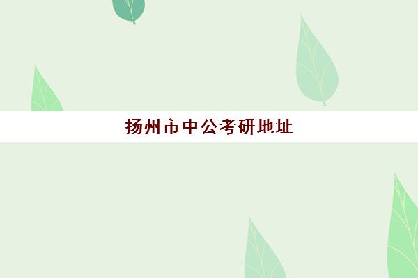 扬州市中公考研地址(扬州市考研考点分布)