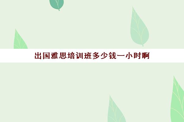 出国雅思培训班多少钱一小时啊(雅思线上培训班价格一般多少)