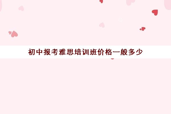 初中报考雅思培训班价格一般多少(雅思培训学校费用多少)