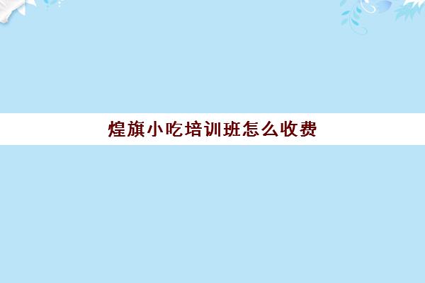 煌旗小吃培训班怎么收费(煌旗小吃培训一般要多少钱)