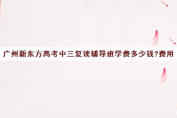 广州新东方高考中三复读辅导班学费多少钱?费用一览表(广州中考复读机构)