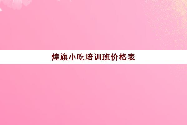 煌旗小吃培训班价格表(煌旗小吃培训学校)