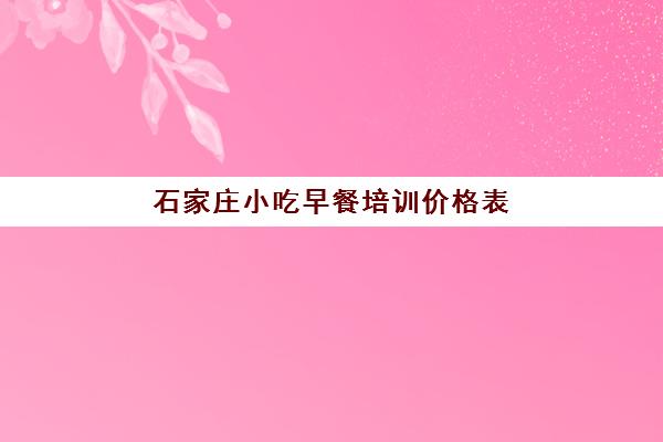 石家庄小吃早餐培训价格表(学早点小吃培训大概多少钱)