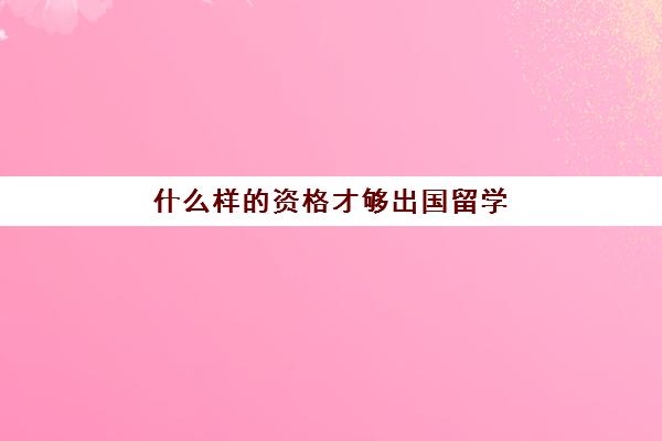 什么样的资格才够出国留学(留学需要具备哪些条件)