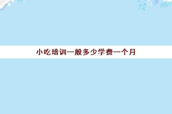 小吃培训一般多少学费一个月(学小吃培训哪里好)