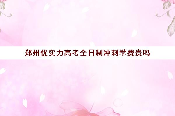 郑州优实力高考全日制冲刺学费贵吗(全日制冲刺班有必要吗)