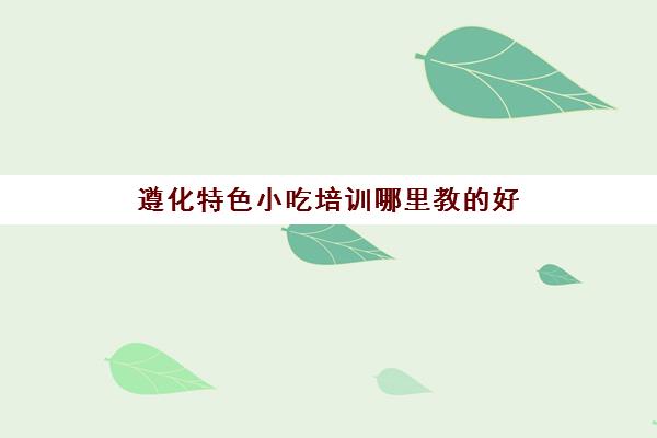 遵化特色小吃培训哪里教的好(遵化有什么培训机构)