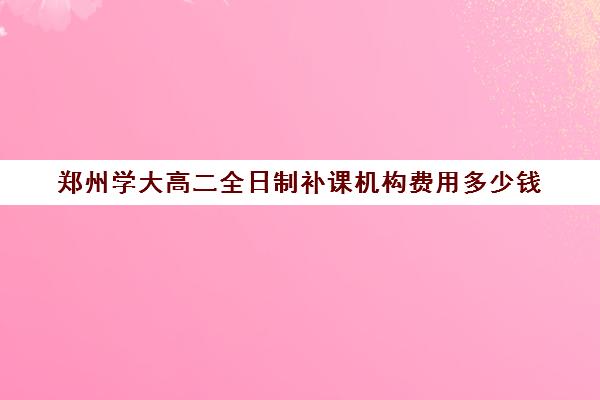 郑州学大高二全日制补课机构费用多少钱(高二全日制学校)