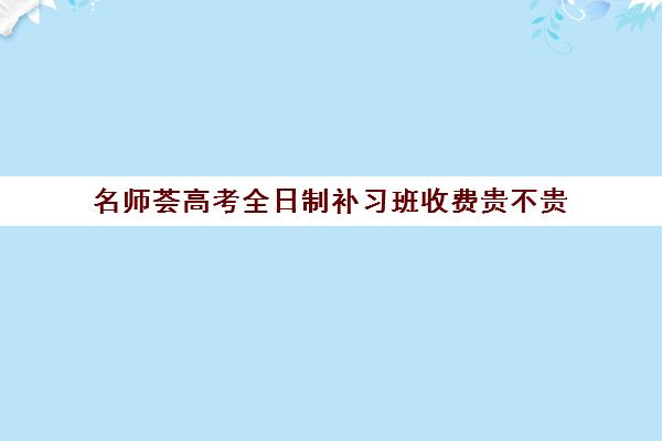 名师荟高考全日制补习班收费贵不贵