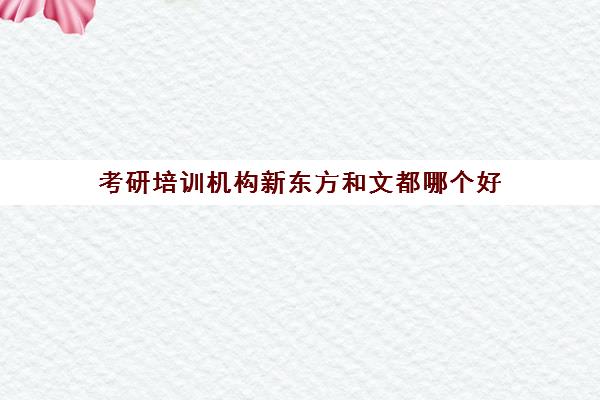 考研培训机构新东方和文都哪个好(考研辅导机构排名前十)