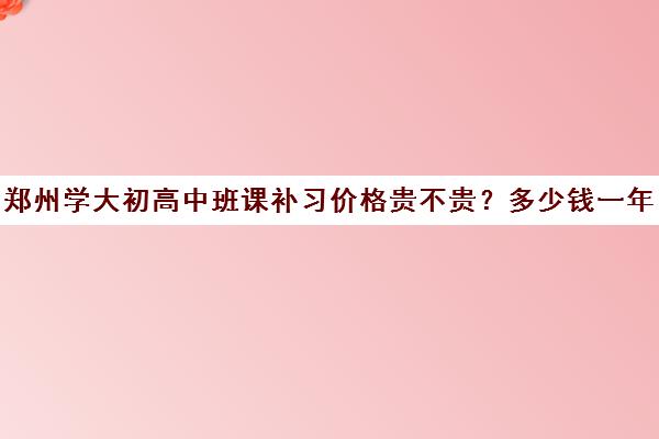 郑州学大初高中班课补习价格贵不贵？多少钱一年