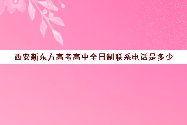 西安新东方高考高中全日制联系电话是多少(西安新东方学校官网)