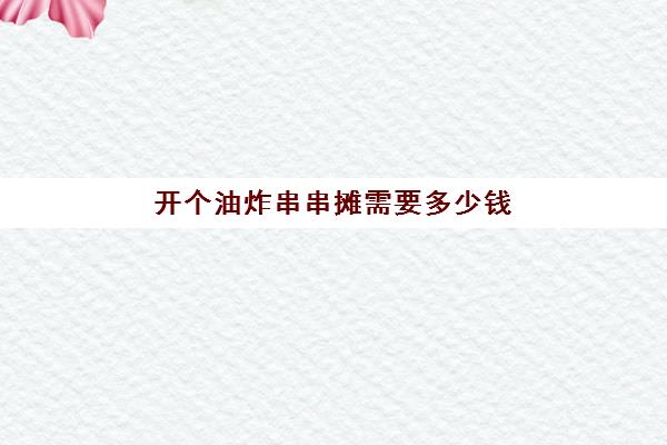 开个油炸串串摊需要多少钱(摆摊油炸串串价格表)