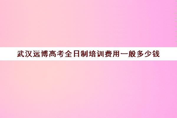 武汉远博高考全日制培训费用一般多少钱(武汉高三文化课封闭式培训机构)