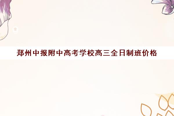 郑州中报附中高考学校高三全日制班价格(郑州高考辅导机构哪个好)