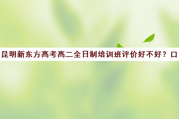 昆明新东方高考高二全日制培训班评价好不好？口碑如何？(昆明高考全托机构哪家好)