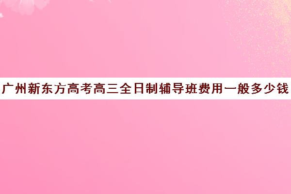 广州新东方高考高三全日制辅导班费用一般多少钱(高三全托辅导机构多少钱一年)