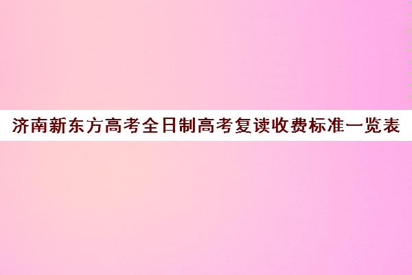 济南新东方高考全日制高考复读收费标准一览表(新东方高考复读班价格)