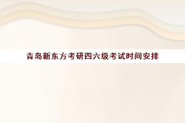 青岛新东方考研四六级考试时间安排(四六级和考研时间冲突吗)