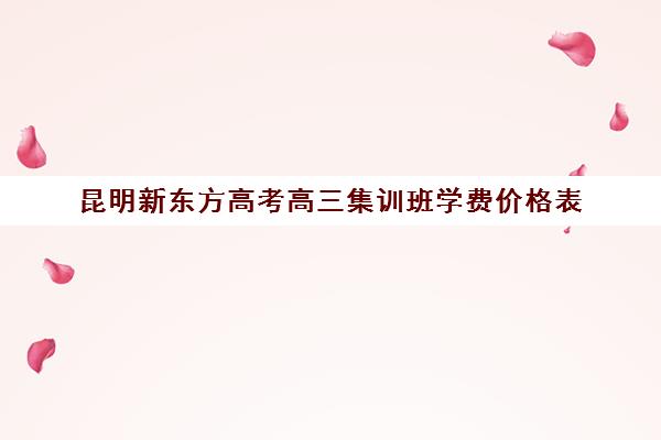 昆明新东方高考高三集训班学费价格表(昆明高三复读学校排名收费)