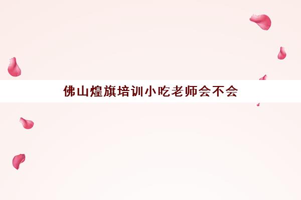 佛山煌旗培训小吃老师会不会(煌旗小吃培训学校正规吗)