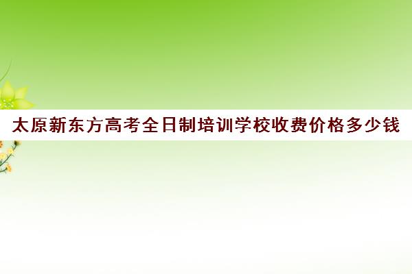 太原新东方高考全日制培训学校收费价格多少钱(新东方全日制高考班怎么样)