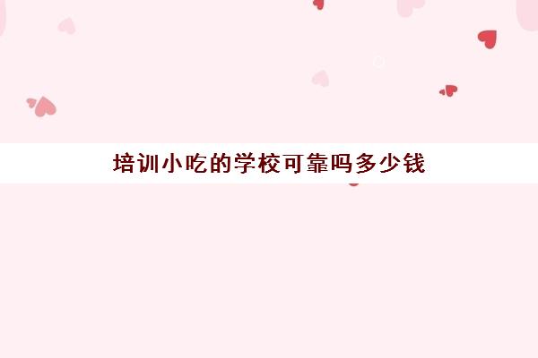 培训小吃的学校可靠吗多少钱(小吃培训学校可信吗)