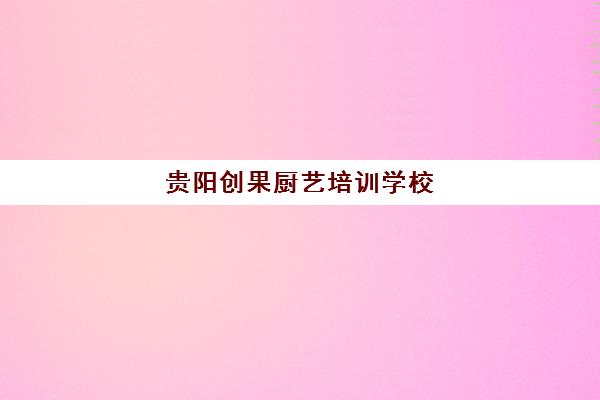 贵阳创果厨艺培训学校(贵州烹饪学校有哪些)