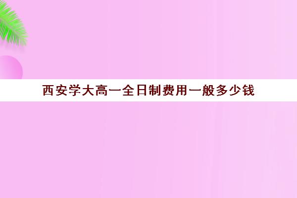 西安学大高一全日制费用一般多少钱(西安成人大学报名条件及收费标准)