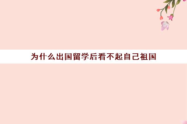 为什么出国留学后看不起自己祖国(家境一般却想出国留学)