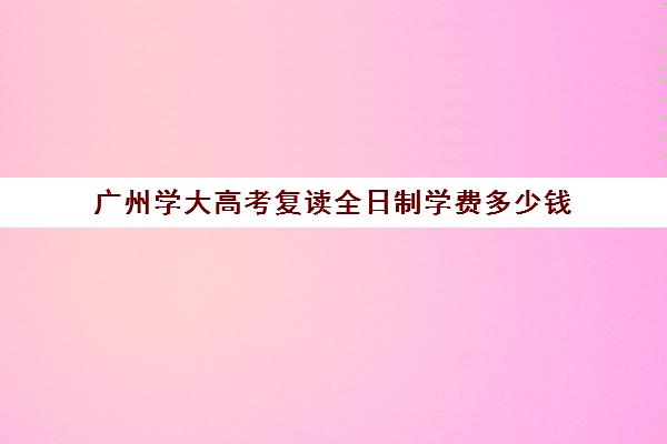 广州学大高考复读全日制学费多少钱(广州高考复读学校学费)