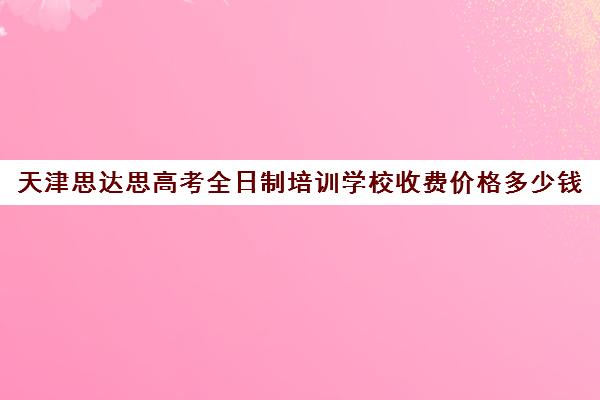 天津思达思高考全日制培训学校收费价格多少钱(天津职卓高考培训中心电话)