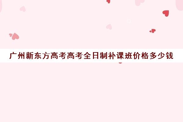 广州新东方高考高考全日制补课班价格多少钱(高三培训机构学费一般多少)