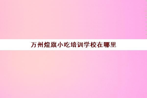 万州煌旗小吃培训学校在哪里(万州小吃一条街)