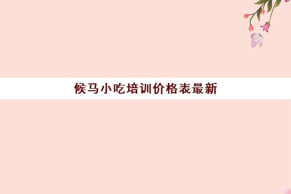 候马小吃培训价格表最新(西安培训小吃前十名)