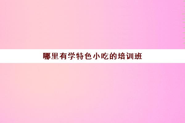 哪里有学特色小吃的培训班(学小吃学什么好)