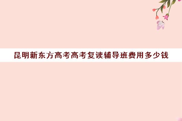 昆明新东方高考高考复读辅导班费用多少钱(昆明复读高三学校排名一览表)