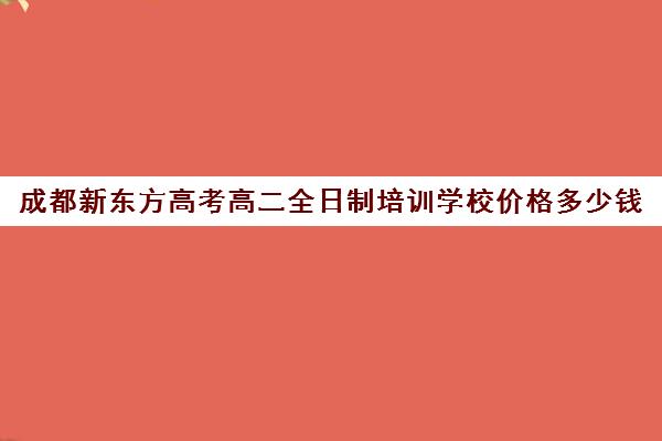 成都新东方高考高二全日制培训学校价格多少钱(成都高三全日制冲刺班哪里好)