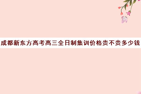 成都新东方高考高三全日制集训价格贵不贵多少钱一年(成都高三全日制冲刺班哪里好)