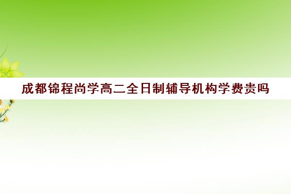 成都锦程尚学高二全日制辅导机构学费贵吗(高二全日制补课班)