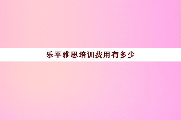 乐平雅思培训费用有多少(乐山最好的雅思培训机构)