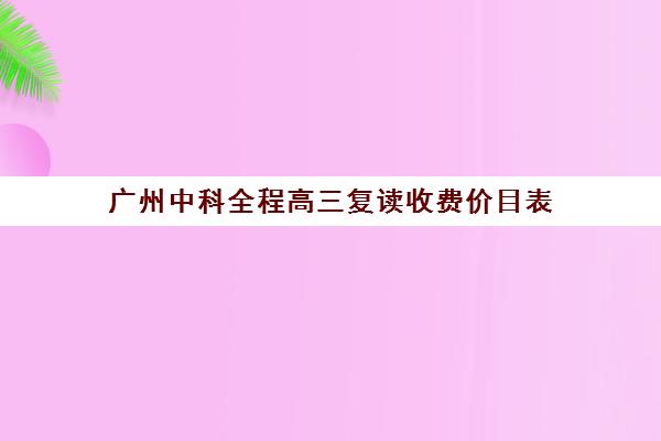 广州中科全程高三复读收费价目表(广州高考复读学校排名及费用)