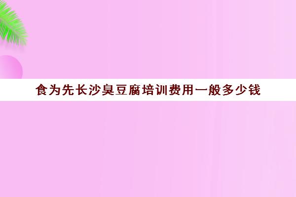 食为先长沙臭豆腐培训费用一般多少钱(有没有人在食为先培训过)