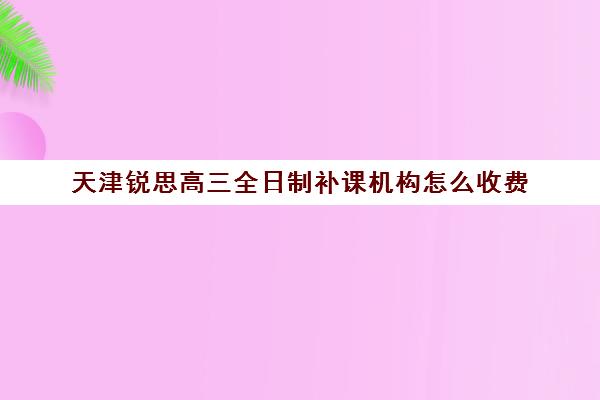 天津锐思高三全日制补课机构怎么收费(天津高三培训机构排名前十)