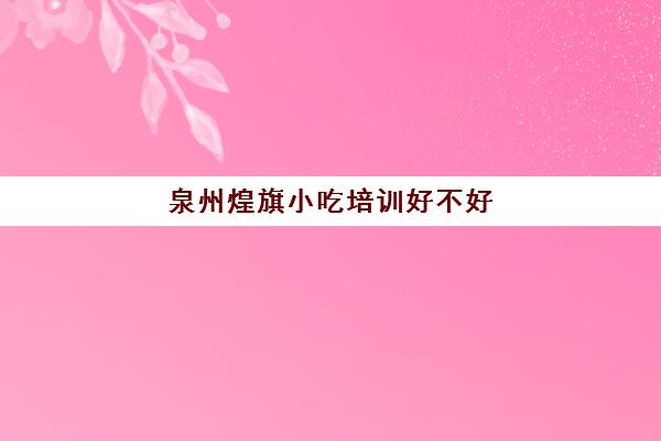 泉州煌旗小吃培训好不好(泉州有名的小吃培训在哪里)