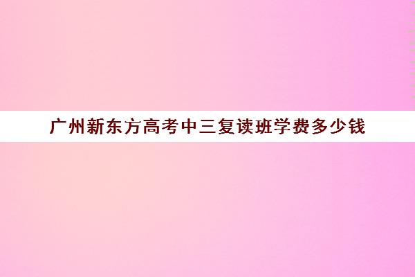 广州新东方高考中三复读班学费多少钱(广州哪里可以复读高三)