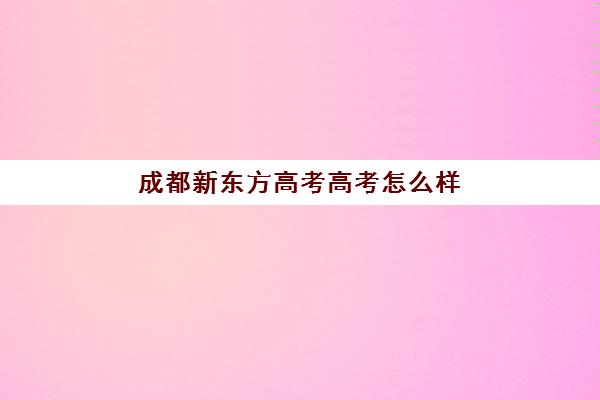 成都新东方高考高考怎么样(新东方高考冲刺班有用吗)