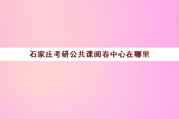 石家庄考研公共课阅卷中心在哪里(考研在哪考就在哪阅卷吗)