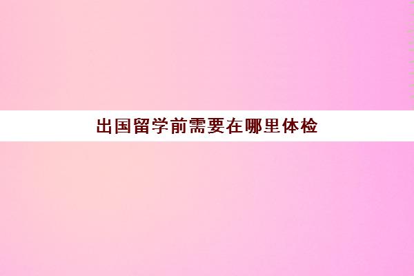 出国留学前需要在哪里体检(出国留学体检项目有哪些)